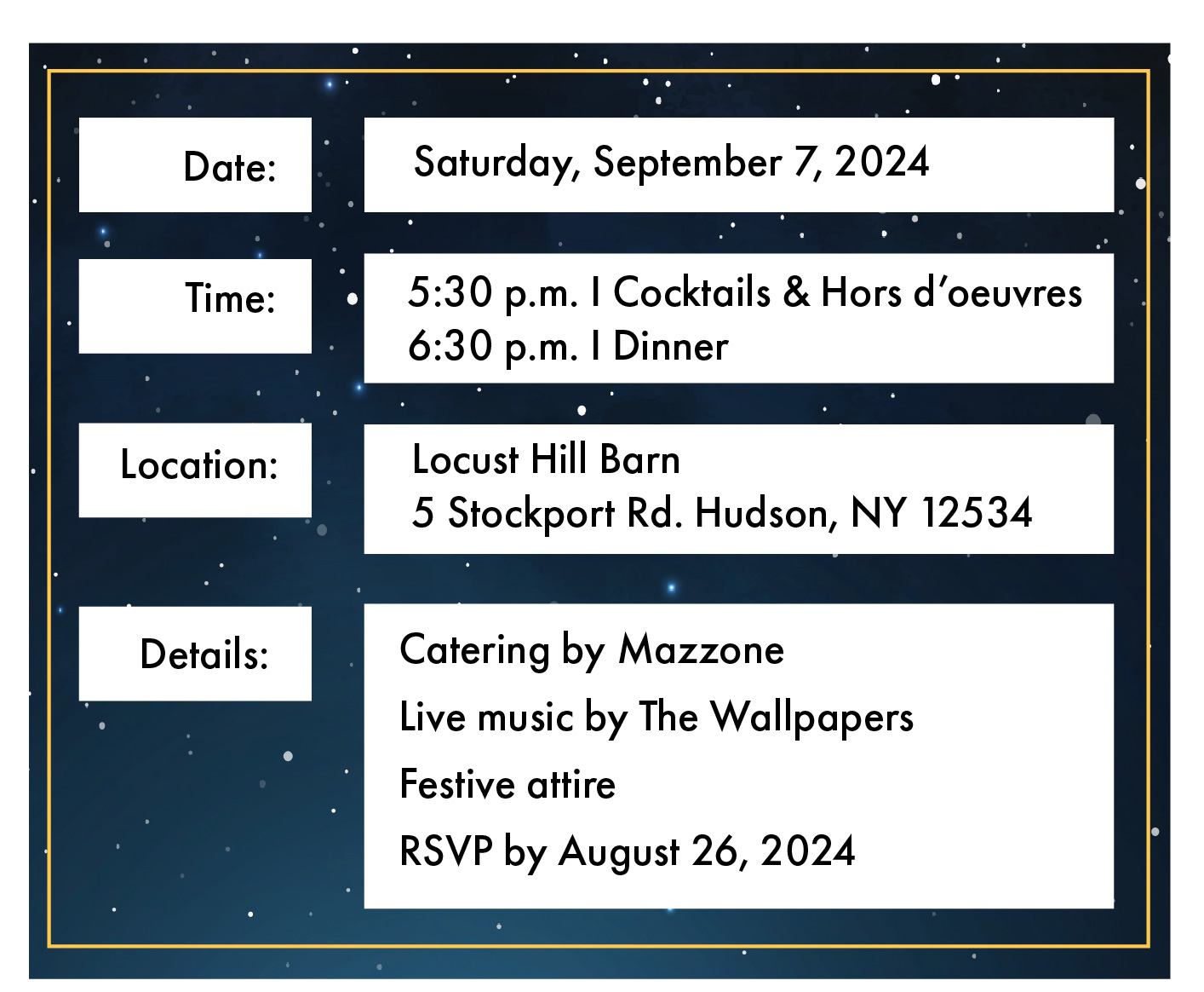 Invitation that reads Date: Saturday, September 7, 2024 Time: Cocktails and hors d'oeuvres 5:30 p.m. and Dinner 6:30 p.m. Location: Locust Hill Barn 5 Stockport Road Hudson, New York 12534 details: Catering by Mazzone, Live music by The Wallpapers, Festive attire, RSVP by August 26, 2024